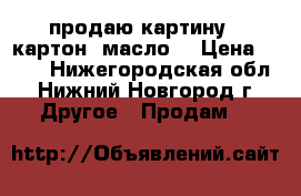 продаю картину ( картон. масло) › Цена ­ 500 - Нижегородская обл., Нижний Новгород г. Другое » Продам   